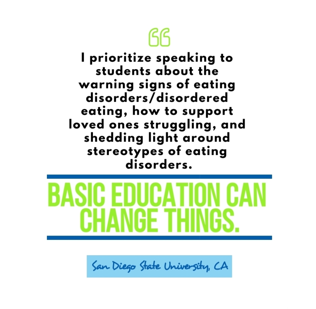 Campus Warrior quote: "I prioritize speaking to students about warning signs of eating disorder / disordered eating, how to support loved ones struggling, and shedding light around stereotypes of eating disorders. Basic education can change things." San Diego State University